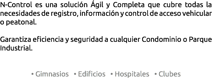 N-Control es una solución Ágil y Completa que cubre todas la necesidades de registro, información y control de acceso vehicular o peatonal. Garantiza eficiencia y seguridad a cualquier Condominio o Parque Industrial. • Gimnasios • Edificios • Hospitales • Clubes