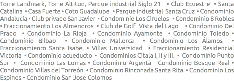 Torre Landmark, Torre Altitud, Parque industrial Siglo 21 • Club Ecuestre • Santa Catalina • Casa Fuerte • Coto Guadalupe • Parque industrial Santa Cruz • Condominio Andalucía • Club privado San Javier • Condominio Los Ciruelos • Condominio 8 Robles • Fraccionamiento Los Almendros • Club de Golf Vista del Lago • Condominio Del Prado • Condominio La Rioja • Condominio Ayamonte • Condominio Toledo • Condominio Bilbao • Condominio Mallorca • Condominio Los Álamos • Fraccionamiento Santa Isabel • Villas Universidad • Fraccionamiento Residencial Victoria • Condominio acueducto • Condominios Citala I, II y III. • Condominio Punto Sur • Condominio Las Lomas • Condominio Argenta Condominio Bosque Real • Condominio Villas del Torreón • Condominio Rinconada Santa Rita • Condominio Los Espinos • Condominio San Jose Colomos